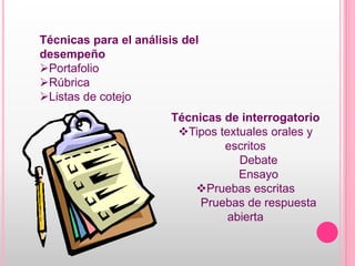 Técnicas para el análisis del
desempeño
Portafolio
Rúbrica
Listas de cotejo
Técnicas de interrogatorio
Tipos textuales orales y
escritos
Debate
Ensayo
Pruebas escritas
Pruebas de respuesta
abierta
 