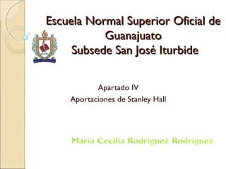 Escuela Normal Superior Oficial deEscuela Normal Superior Oficial de
GuanajuatoGuanajuato
Subsede San José IturbideSubsede San José Iturbide
Apartado IV
Aportaciones de Stanley Hall
 
