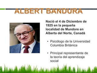 Nació el 4 de Diciembre de
1925 en la pequeña
localidad de Mundore en
Alberta del Norte, Canadá
• Psicólogo de la Universidad
Columbia Británica
• Principal representante de
la teoría del aprendizaje
social
 