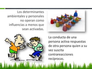 Los determinantes
ambientales y personales
no operan como
influencias a menos que
sean activadas.
La conducta de una
persona activa respuestas
de otra persona quien a su
vez suscita
contrareacciones
recíprocas.
 