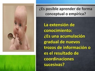 ¿Es posible aprender de forma
conceptual o empírica?
La extensión de
conocimiento:
¿Es una acumulación
gradual de nuevos
trozos de información o
es el resultado de
coordinaciones
sucesivas?
 