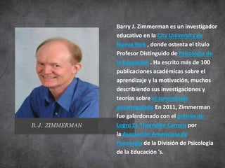 Barry J. Zimmerman es un investigador
educativo en la City University de
Nueva York , donde ostenta el título
Profesor Distinguido de Psicología de
la Educación . Ha escrito más de 100
publicaciones académicas sobre el
aprendizaje y la motivación, muchos
describiendo sus investigaciones y
teorías sobre el aprendizaje
autorregulado En 2011, Zimmerman
fue galardonado con el premio de
Logro EL Thorndike Carrera por
la Asociación Americana de
Psicología de la División de Psicología
de la Educación 's.
B. J. ZIMMERMAN
 