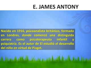 E. JAMES ANTONY
Nacido en 1916, psicoanalista británico, formado
en Londres, donde comenzó una distinguida
carrera como psicoterapeuta infantil y
psiquiatría. Es el autor de El estudió el desarrollo
del niño en virtud de Piaget.
 