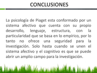 CONCLUSIONES
La psicología de Piaget esta conformado por un
sistema afectivo que cuenta con su propio
desarrollo, lenguaje, estructura, con la
particularidad que se basa en lo empírico, por lo
tanto no ofrece una seguridad para la
investigación. Solo hasta cuando se unen el
sistema afectivo y el cognitivo es que se puede
abrir un amplio campo para la investigación.
 