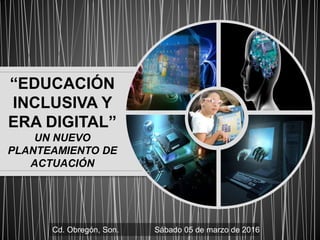 “EDUCACIÓN
INCLUSIVA Y
ERA DIGITAL”
UN NUEVO
PLANTEAMIENTO DE
ACTUACIÓN
Cd. Obregón, Son. Sábado 05 de marzo de 2016
 