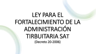 LEY PARA EL
FORTALECIMIENTO DE LA
ADMINISTRACIÓN
TIRBUITARIA SAT
(Decreto 20-2006)
 