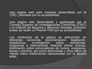 Una página web para mayores desarrollada por el
CSIC, premiada por su accesibilidad.
 Una página web desarrollada y gestionada por el
Consejo Superior de Investigaciones Científicas (CSIC)
y el Instituto de Mayores y Servicios Sociales (Imserso)
acaba de recibir un Premio TAW por su accesibilidad.
 Los contenidos de la página se estructuran en
diferentes secciones: documentación, legislación,
estadísticas, investigación, salud, residencias,
programas e internacional. Además ofrece noticias,
información sobre convocatorias de cursos, congresos,
becas y premios, así como direcciones y otros datos de
interés sobre instituciones relacionadas con la tercera
edad.
 