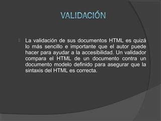  La validación de sus documentos HTML es quizá
lo más sencillo e importante que el autor puede
hacer para ayudar a la accesibilidad. Un validador
compara el HTML de un documento contra un
documento modelo definido para asegurar que la
sintaxis del HTML es correcta.
 