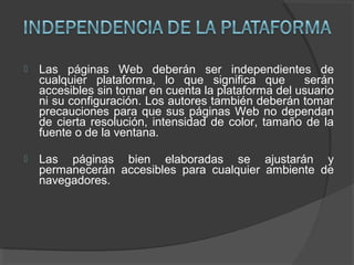  Las páginas Web deberán ser independientes de
cualquier plataforma, lo que significa que serán
accesibles sin tomar en cuenta la plataforma del usuario
ni su configuración. Los autores también deberán tomar
precauciones para que sus páginas Web no dependan
de cierta resolución, intensidad de color, tamaño de la
fuente o de la ventana.
 Las páginas bien elaboradas se ajustarán y
permanecerán accesibles para cualquier ambiente de
navegadores.
 