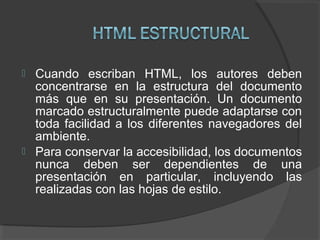  Cuando escriban HTML, los autores deben
concentrarse en la estructura del documento
más que en su presentación. Un documento
marcado estructuralmente puede adaptarse con
toda facilidad a los diferentes navegadores del
ambiente.
 Para conservar la accesibilidad, los documentos
nunca deben ser dependientes de una
presentación en particular, incluyendo las
realizadas con las hojas de estilo.
 