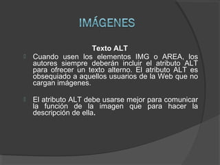 Texto ALT
 Cuando usen los elementos IMG o AREA, los
autores siempre deberán incluir el atributo ALT
para ofrecer un texto alterno. El atributo ALT es
obsequiado a aquellos usuarios de la Web que no
cargan imágenes.
 El atributo ALT debe usarse mejor para comunicar
la función de la imagen que para hacer la
descripción de ella.
 