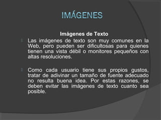 Imágenes de Texto
 Las imágenes de texto son muy comunes en la
Web, pero pueden ser dificultosas para quienes
tienen una vista débil o monitores pequeños con
altas resoluciones.
 Como cada usuario tiene sus propios gustos,
tratar de adivinar un tamaño de fuente adecuado
no resulta buena idea. Por estas razones, se
deben evitar las imágenes de texto cuanto sea
posible.
 