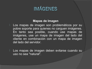 Mapas de Imagen
 Los mapas de imagen son problemáticos por su
pobre soporte para quienes no carguen imágenes.
En tanto sea posible, cuando use mapas de
imágenes, use un mapa de imagen del lado del
cliente en combinación con un mapa de imagen
del lado del servidor.
 Los mapas de imagen deben evitarse cuando su
uso no sea "natural".
 