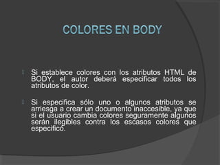  Si establece colores con los atributos HTML de
BODY, el autor deberá especificar todos los
atributos de color.
 Si especifica sólo uno o algunos atributos se
arriesga a crear un documento inaccesible, ya que
si el usuario cambia colores seguramente algunos
serán ilegibles contra los escasos colores que
especificó.
 
