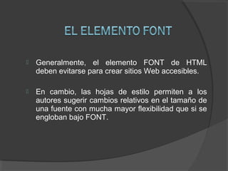  Generalmente, el elemento FONT de HTML
deben evitarse para crear sitios Web accesibles.
 En cambio, las hojas de estilo permiten a los
autores sugerir cambios relativos en el tamaño de
una fuente con mucha mayor flexibilidad que si se
engloban bajo FONT.
 