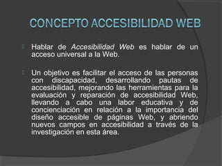  Hablar de Accesibilidad Web es hablar de un
acceso universal a la Web.
 Un objetivo es facilitar el acceso de las personas
con discapacidad, desarrollando pautas de
accesibilidad, mejorando las herramientas para la
evaluación y reparación de accesibilidad Web,
llevando a cabo una labor educativa y de
concienciación en relación a la importancia del
diseño accesible de páginas Web, y abriendo
nuevos campos en accesibilidad a través de la
investigación en esta área.
 