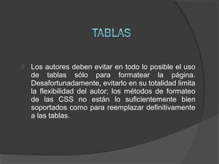 Los autores deben evitar en todo lo posible el uso
de tablas sólo para formatear la página.
Desafortunadamente, evitarlo en su totalidad limita
la flexibilidad del autor; los métodos de formateo
de las CSS no están lo suficientemente bien
soportados como para reemplazar definitivamente
a las tablas.
 