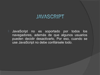  JavaScript no es soportado por todos los
navegadores, además de que algunos usuarios
pueden decidir desactivarlo. Por eso, cuando se
use JavaScript no debe confiársele todo.
 