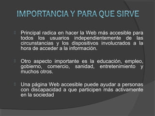  Principal radica en hacer la Web más accesible para
todos los usuarios independientemente de las
circunstancias y los dispositivos involucrados a la
hora de acceder a la información.
 Otro aspecto importante es la educación, empleo,
gobierno, comercio, sanidad, entretenimiento y
muchos otros.
 Una página Web accesible puede ayudar a personas
con discapacidad a que participen más activamente
en la sociedad
 