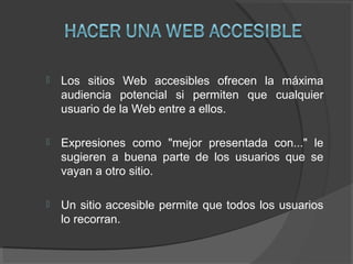  Los sitios Web accesibles ofrecen la máxima
audiencia potencial si permiten que cualquier
usuario de la Web entre a ellos.
 Expresiones como "mejor presentada con..." le
sugieren a buena parte de los usuarios que se
vayan a otro sitio.
 Un sitio accesible permite que todos los usuarios
lo recorran.
 