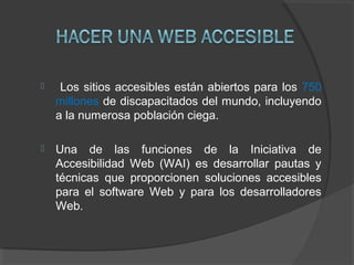  Los sitios accesibles están abiertos para los 750
millones de discapacitados del mundo, incluyendo
a la numerosa población ciega.
 Una de las funciones de la Iniciativa de
Accesibilidad Web (WAI) es desarrollar pautas y
técnicas que proporcionen soluciones accesibles
para el software Web y para los desarrolladores
Web.
 