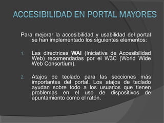 Para mejorar la accesibilidad y usabilidad del portal
se han implementado los siguientes elementos:
1. Las directrices WAI (Iniciativa de Accesibilidad
Web) recomendadas por el W3C (World Wide
Web Consortium).
2. Atajos de teclado para las secciones más
importantes del portal. Los atajos de teclado
ayudan sobre todo a los usuarios que tienen
problemas en el uso de dispositivos de
apuntamiento como el ratón.
 
