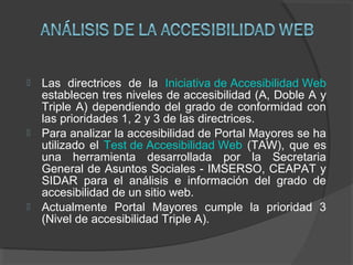  Las directrices de la Iniciativa de Accesibilidad Web
establecen tres niveles de accesibilidad (A, Doble A y
Triple A) dependiendo del grado de conformidad con
las prioridades 1, 2 y 3 de las directrices.
 Para analizar la accesibilidad de Portal Mayores se ha
utilizado el Test de Accesibilidad Web (TAW), que es
una herramienta desarrollada por la Secretaria
General de Asuntos Sociales - IMSERSO, CEAPAT y
SIDAR para el análisis e información del grado de
accesibilidad de un sitio web.
 Actualmente Portal Mayores cumple la prioridad 3
(Nivel de accesibilidad Triple A).
 