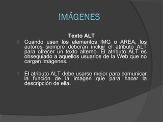 Texto ALT
 Cuando usen los elementos IMG o AREA, los
autores siempre deberán incluir el atributo ALT
para ofrecer un text...
