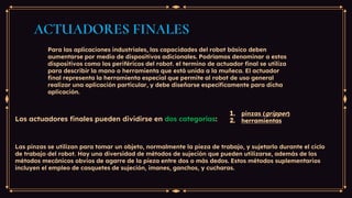 ACTUADORES FINALES
Para las aplicaciones industriales, las capacidades del robot básico deben
aumentarse por medio de dispositivos adicionales. Podríamos denominar a estos
dispositivos como los periféricos del robot. el termino de actuador final se utiliza
para describir la mano o herramienta que está unida a la muñeca. El actuador
final representa la herramienta especial que permite al robot de uso general
realizar una aplicación particular, y debe diseñarse específicamente para dicha
aplicación.
Los actuadores finales pueden dividirse en dos categorías:
1. pinzas (gripper)
2. herramientas
Las pinzas se utilizan para tomar un objeto, normalmente la pieza de trabajo, y sujetarlo durante el ciclo
de trabajo del robot. Hay una diversidad de métodos de sujeción que pueden utilizarse, además de los
métodos mecánicos obvios de agarre de la pieza entre dos o más dedos. Estos métodos suplementarios
incluyen el empleo de casquetes de sujeción, imanes, ganchos, y cucharas.
 
