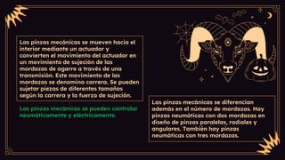 Las pinzas mecánicas se mueven hacia el
interior mediante un actuador y
convierten el movimiento del actuador en
un movimiento de sujeción de las
mordazas de agarre a través de una
transmisión. Este movimiento de las
mordazas se denomina carrera. Se pueden
sujetar piezas de diferentes tamaños
según la carrera y la fuerza de sujeción.
Las pinzas mecánicas se pueden controlar
neumáticamente y eléctricamente.
Las pinzas mecánicas se diferencian
además en el número de mordazas. Hay
pinzas neumáticas con dos mordazas en
diseño de pinzas paralelas, radiales y
angulares. También hay pinzas
neumáticas con tres mordazas.
 