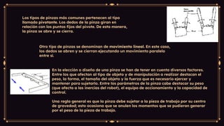 Los tipos de pinzas más comunes pertenecen al tipo
llamado pivotante. Los dedos de la pinza giran en
relación con los puntos fijos del pivote. De esta manera,
la pinza se abre y se cierra.
Otro tipo de pinzas se denominan de movimiento lineal. En este caso,
los dedos se abren y se cierran ejecutando un movimiento paralelo
entre sí.
En la elección o diseño de una pinza se han de tener en cuenta diversos factores.
Entre los que afectan al tipo de objeto y de manipulación a realizar destacan el
peso, la forma, el tamaño del objeto y la fuerza que es necesario ejercer y
mantener para sujetarlo. Entre los parámetros de la pinza cabe destacar su peso
(que afecta a las inercias del robot), el equipo de accionamiento y la capacidad de
control.
Una regla general es que la pinza debe sujetar a la pieza de trabajo por su centro
de gravedad; esto ocasiona que se anulen los momentos que se pudieran generar
por el peso de la pieza de trabajo.
 