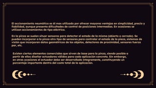 El accionamiento neumático es él mas utilizado por ofrecer mayores ventajas en simplicidad, precio y
fiabilidad, aunque presenta dificultades de control de posiciones intermedias. En ocasiones se
utilizan accionamientos de tipo eléctrico.
En la pinza se suelen situar sensores para detectar el estado de la misma (abierto o cerrado). Se
pueden incorporar a la pinza otro tipo de sensores para controlar el estado de la pieza, sistemas de
visión que incorporen datos geométricos de los objetos, detectores de proximidad, sensores fuerza
par, etc.
Existen ciertos elementos comerciales que sirven de base para la pinza, siendo posible a
partir de ellos diseñar actuadores válidos para cada aplicación concreta. Sin embargo,
en otras ocasiones el actuador debe ser desarrollado íntegramente, constituyendo un
porcentaje importante dentro del coste total de la aplicación.
 