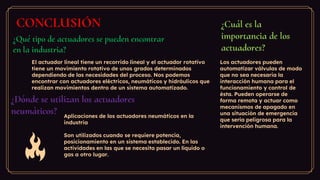 ¿Qué tipo de actuadores se pueden encontrar
en la industria?
¿Dónde se utilizan los actuadores
neumáticos?
¿Cuál es la
importancia de los
actuadores?
CONCLUSIÓN
El actuador lineal tiene un recorrido lineal y el actuador rotativo
tiene un movimiento rotativo de unos grados determinados
dependiendo de las necesidades del proceso. Nos podemos
encontrar con actuadores eléctricos, neumáticos y hidráulicos que
realizan movimientos dentro de un sistema automatizado.
Aplicaciones de los actuadores neumáticos en la
industria
Son utilizados cuando se requiere potencia,
posicionamiento en un sistema establecido. En las
actividades en las que se necesita pasar un líquido o
gas a otro lugar.
Los actuadores pueden
automatizar válvulas de modo
que no sea necesaria la
interacción humana para el
funcionamiento y control de
ésta. Pueden operarse de
forma remota y actuar como
mecanismos de apagado en
una situación de emergencia
que sería peligrosa para la
intervención humana.
 