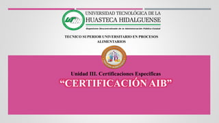 TECNICO SUPERIOR UNIVERSITARIO EN PROCESOS
ALIMENTARIOS
Unidad III. Certificaciones Especificas
“CERTIFICACIÓN AIB”
 
