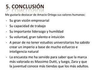 Su gran visión empresarial Su capacidad de trabajo Su importante liderazgo y humildad Su voluntad, gran talento e intuición A pesar de no tener estudios universitarios ha sabido crear un imperio a base de mucho esfuerzo e inteligencia natural La encuesta me ha servido para saber que la marca más valorada es Massimo Dutti, y luego, Zara y que la juventud conoce más tiendas que los más adultos. Me gustaría destacar de Amacio Ortega sus valores humanos: 