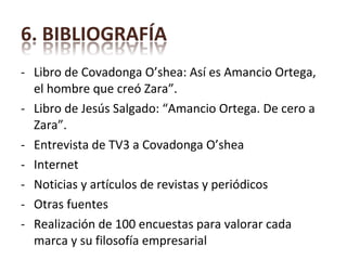 Libro de Covadonga O’shea: Así es Amancio Ortega, el hombre que creó Zara”. Libro de Jesús Salgado: “Amancio Ortega. De cero a Zara”. Entrevista de TV3 a Covadonga O’shea Internet Noticias y artículos de revistas y periódicos Otras fuentes Realización de 100 encuestas para valorar cada marca y su filosofía empresarial 