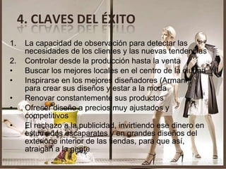 1. La capacidad de observación para detectar las necesidades de los clientes y las nuevas tendencias 2. Controlar desde la producción hasta la venta Buscar los mejores locales en el centro de la ciudad Inspirarse en los mejores diseñadores (Armani), para crear sus diseños y estar a la moda Renovar constantemente sus productos Ofrecer diseño a precios muy ajustados y competitivos El rechazo a la publicidad, invirtiendo ese dinero en estudiados escaparates y en grandes diseños del exterior e interior de las tiendas, para que así, atraigan a la gente  