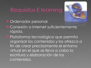 Ordenador personal. Conexión a internet suficientemente rápida. Plataforma tecnológica que permita organizar los contenidos y los ofrezca a fin de crear precisamente el entorno virtual en el que se lleva a cabo la escritura y elaboración de los contenidos. 