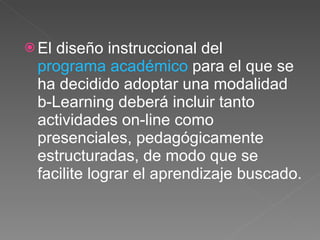 El diseño instruccional del  programa académico  para el que se ha decidido adoptar una modalidad b-Learning deberá incluir tanto actividades on-line como presenciales, pedagógicamente estructuradas, de modo que se facilite lograr el aprendizaje buscado. 