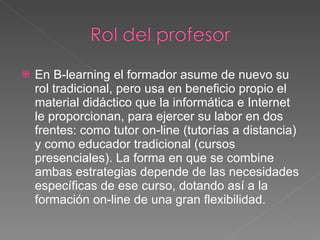 En B-learning el formador asume de nuevo su rol tradicional, pero usa en beneficio propio el material didáctico que la informática e Internet le proporcionan, para ejercer su labor en dos frentes: como tutor on-line (tutorías a distancia) y como educador tradicional (cursos presenciales). La forma en que se combine ambas estrategias depende de las necesidades específicas de ese curso, dotando así a la formación on-line de una gran flexibilidad. 