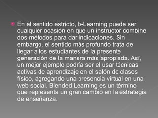 En el sentido estricto, b-Learning puede ser cualquier ocasión en que un instructor combine dos métodos para dar indicaciones. Sin embargo, el sentido más profundo trata de llegar a los estudiantes de la presente generación de la manera más apropiada. Así, un mejor ejemplo podría ser el usar técnicas activas de aprendizaje en el salón de clases físico, agregando una presencia virtual en una web social. Blended Learning es un término que representa un gran cambio en la estrategia de enseñanza. 