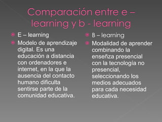 E – learning Modelo de aprendizaje digital. Es una educación a distancia con ordenadores e internet, en la que la ausencia del contacto humano dificulta sentirse parte de la comunidad educativa. B – learning Modalidad de aprender combinando la enseñza presencial con la tecnología no presencial, seleccionando los medios adecuados para cada necesidad educativa. 