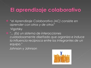 “ el Aprendizaje Colaborativo (AC) consiste en aprender con otros y de otros ” Vigotsky "... (Es) un sistema de interacciones cuidadosamente diseñado que organiza e induce la influencia recíproca entre los integrantes de un equipo." Johnson y Johnson 