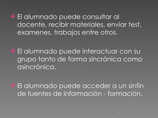 El alumnado puede consultar al docente, recibir materiales, enviar test, examenes, trabajos entre otros. El alumnado puede interactuar con su grupo tanto de forma sincrónica como asincrónica. El alumnado puede acceder a un sinfín de fuentes de información - formación. 