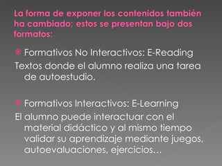 Formativos No Interactivos: E-Reading Textos donde el alumno realiza una tarea de autoestudio. Formativos Interactivos: E-Learning El alumno puede interactuar con el material didáctico y al mismo tiempo validar su aprendizaje mediante juegos, autoevaluaciones, ejercicios… 