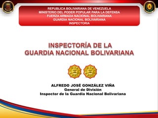 ALFREDO JOSÉ GONZÁLEZ VIÑA
General de División
Inspector de la Guardia Nacional Bolivariana
REPUBLICA BOLIVARIANA DE VENEZUELA
MINISTERIO DEL PODER POPULAR PARA LA DEFENSA
FUERZA ARMADA NACIONAL BOLIVARIANA
GUARDIA NACIONAL BOLIVARIANA
INSPECTORIA
 