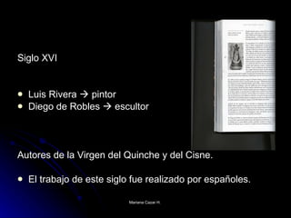 Siglo XVI Luis Rivera    pintor Diego de Robles    escultor Autores de la Virgen del Quinche y del Cisne. El trabajo de este siglo fue realizado por españoles.  