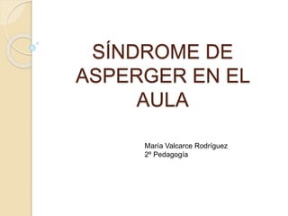 SÍNDROME DE 
ASPERGER EN EL 
AULA 
María Valcarce Rodríguez 
2º Pedagogía 
 