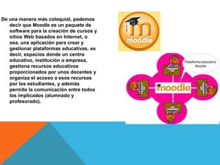 De una manera más coloquial, podemos
decir que Moodle es un paquete de
software para la creación de cursos y
sitios Web basados en Internet, o
sea, una aplicación para crear y
gestionar plataformas educativas, es
decir, espacios donde un centro
educativo, institución o empresa,
gestiona recursos educativos
proporcionados por unos docentes y
organiza el acceso a esos recursos
por los estudiantes, y además
permite la comunicación entre todos
los implicados (alumnado y
profesorado).
 