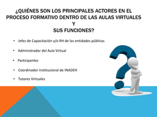 ¿QUIÉNES SON LOS PRINCIPALES ACTORES EN EL
PROCESO FORMATIVO DENTRO DE LAS AULAS VIRTUALES
Y
SUS FUNCIONES?
• Jefes de Capacitación y/o RH de las entidades públicas
• Administrador del Aula Virtual
• Participantes
• Coordinador Institucional de INADEH
• Tutores Virtuales
 